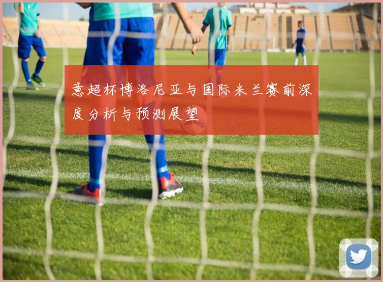 意超杯博洛尼亚与国际米兰赛前深度分析与预测展望