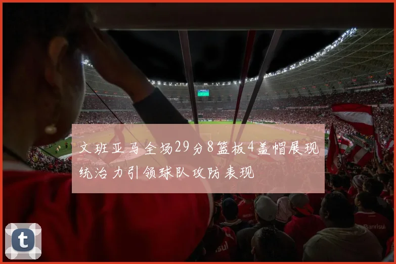 文班亚马全场29分8篮板4盖帽展现统治力引领球队攻防表现
