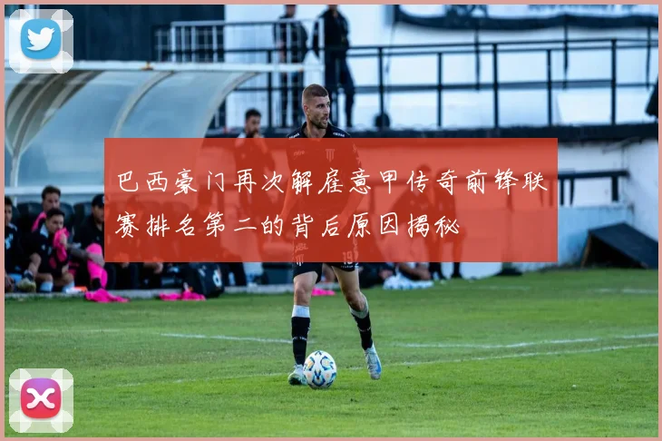 巴西豪门再次解雇意甲传奇前锋联赛排名第二的背后原因揭秘
