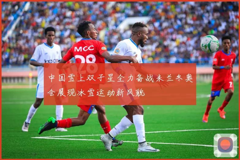 中国雪上双子星全力备战米兰冬奥会展现冰雪运动新风貌