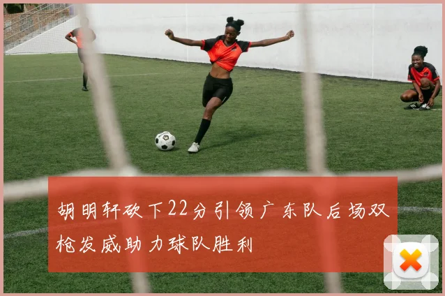 胡明轩砍下22分引领广东队后场双枪发威助力球队胜利