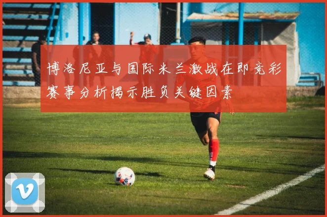 博洛尼亚与国际米兰激战在即竞彩赛事分析揭示胜负关键因素